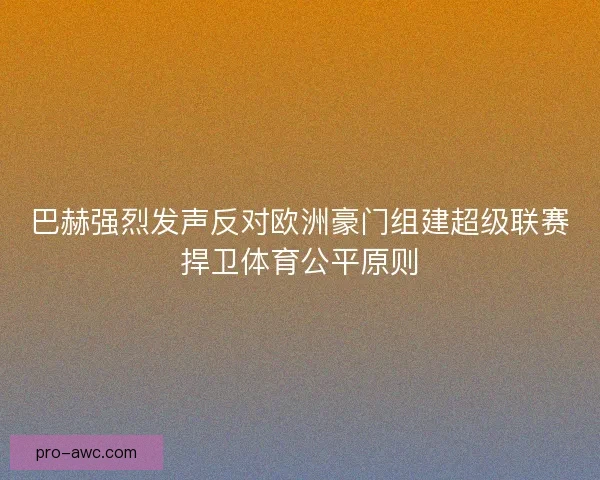 巴赫强烈发声反对欧洲豪门组建超级联赛捍卫体育公平原则