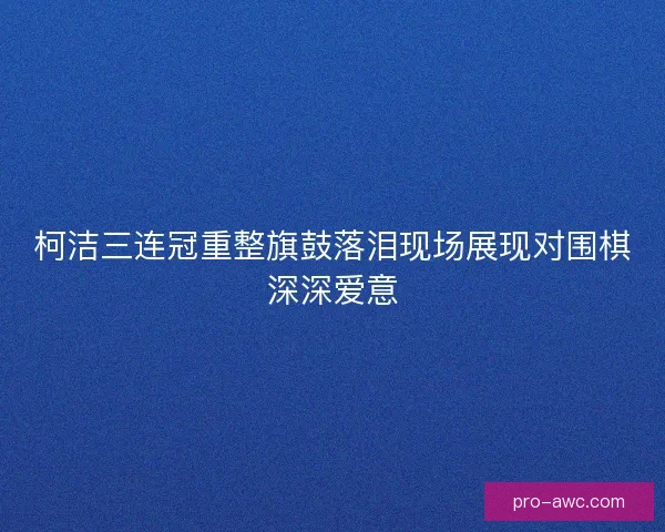 柯洁三连冠重整旗鼓落泪现场展现对围棋深深爱意
