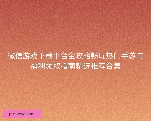 微信游戏下载平台全攻略畅玩热门手游与福利领取指南精选推荐合集