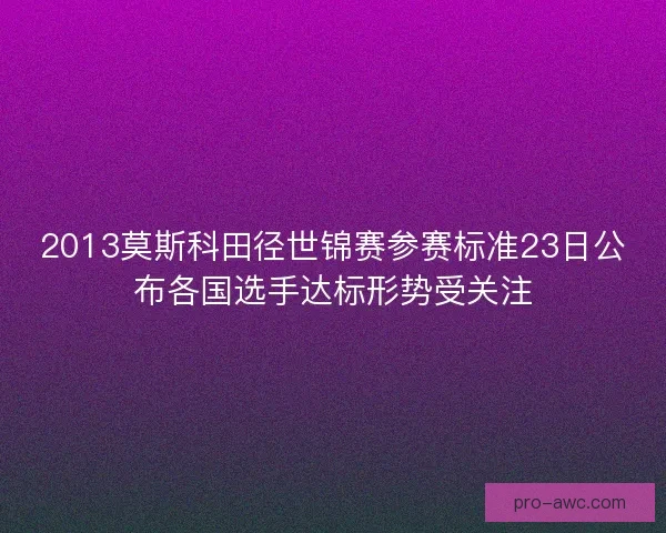2013莫斯科田径世锦赛参赛标准23日公布各国选手达标形势受关注